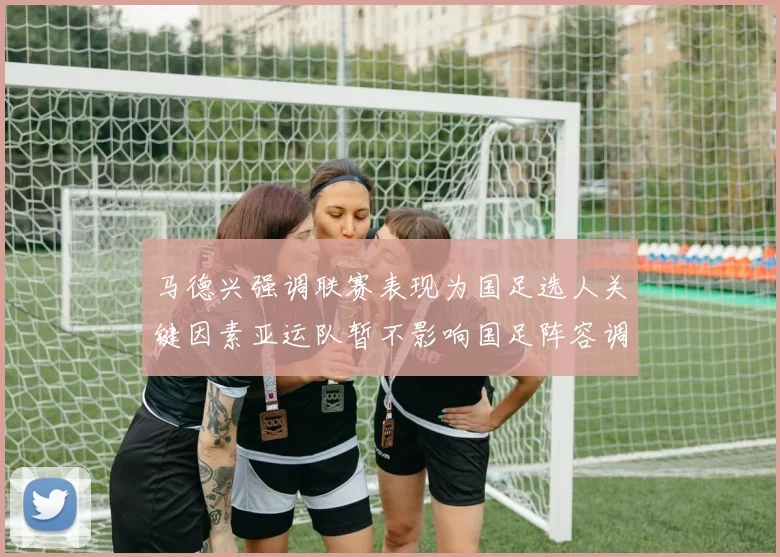 马德兴强调联赛表现为国足选人关键因素亚运队暂不影响国足阵容调整