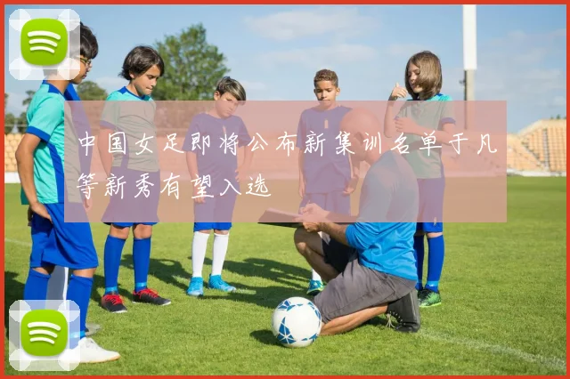 中国女足即将公布新集训名单于凡等新秀有望入选