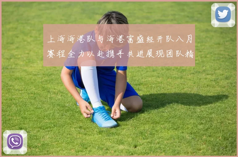 上海海港队与海港富盛经开队八月赛程全力以赴携手共进展现团队精神