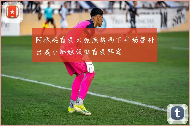 阿根廷首发大轮换梅西下半场替补出战小蜘蛛领衔首发阵容