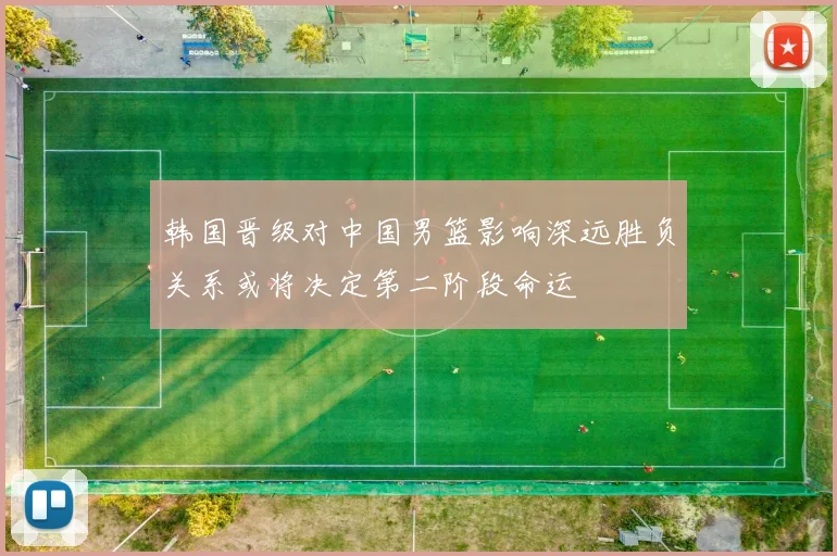 韩国晋级对中国男篮影响深远胜负关系或将决定第二阶段命运
