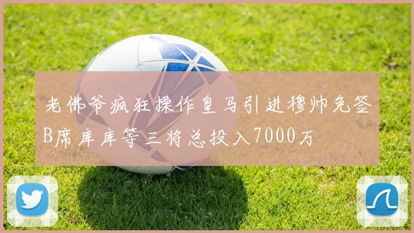 老佛爷疯狂操作皇马引进穆帅免签B席库库等三将总投入7000万
