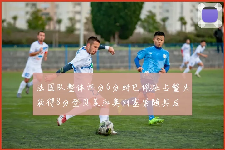 法国队整体评分6分姆巴佩独占鳌头获得8分登贝莱和奥利塞紧随其后