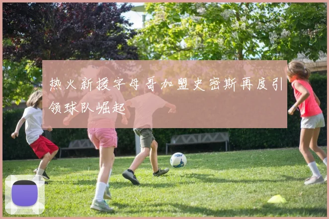 热火新援字母哥加盟史密斯再度引领球队崛起