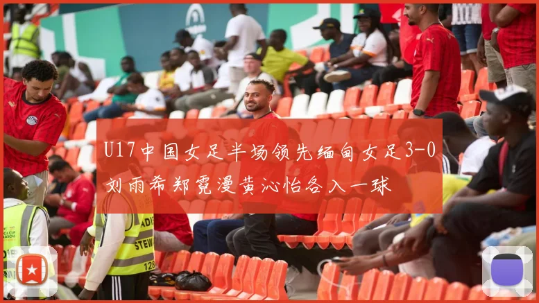 U17中国女足半场领先缅甸女足3-0刘雨希郑霓漫黄沁怡各入一球