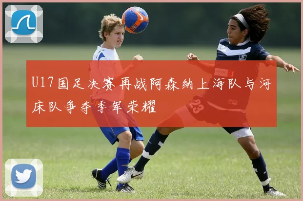 U17国足决赛再战阿森纳上海队与河床队争夺季军荣耀