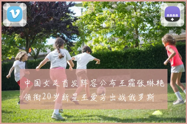 中国女足首发阵容公布王霜张琳艳领衔20岁新星王爱芳出战俄罗斯