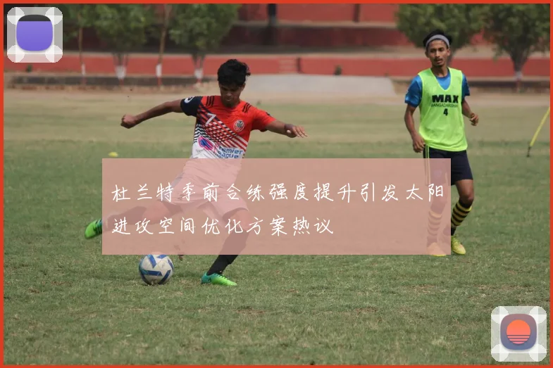 杜兰特季前合练强度提升引发太阳进攻空间优化方案热议