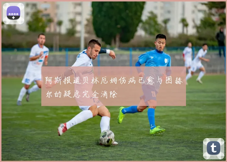 阿斯报道贝林厄姆伤病已愈与图赫尔的疑虑完全消除