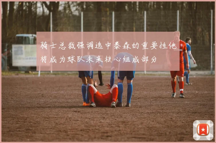 骑士总裁强调选中泰森的重要性他将成为球队未来核心组成部分