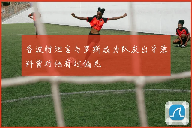 香波特坦言与罗斯成为队友出乎意料曾对他有过偏见
