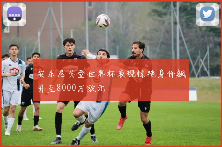 安东尼戈登世界杯表现惊艳身价飙升至8000万欧元