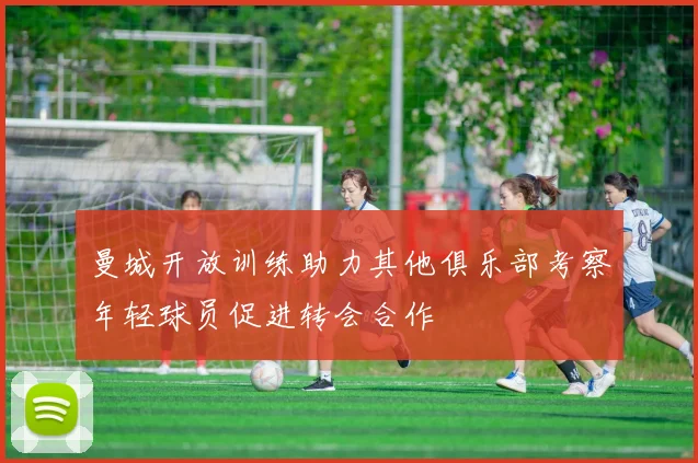 曼城开放训练助力其他俱乐部考察年轻球员促进转会合作