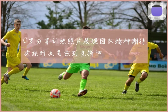 C罗分享训练照片展现团队精神期待次轮对决乌兹别克斯坦