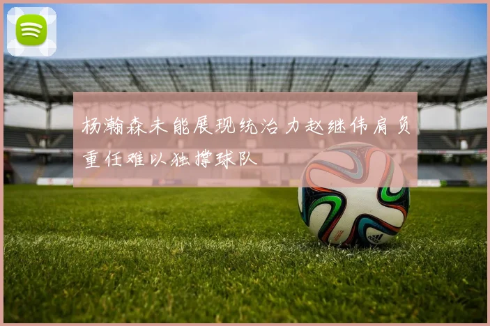 杨瀚森未能展现统治力赵继伟肩负重任难以独撑球队
