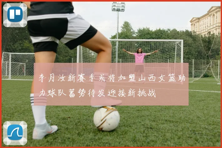 李月汝新赛季或将加盟山西女篮助力球队蓄势待发迎接新挑战