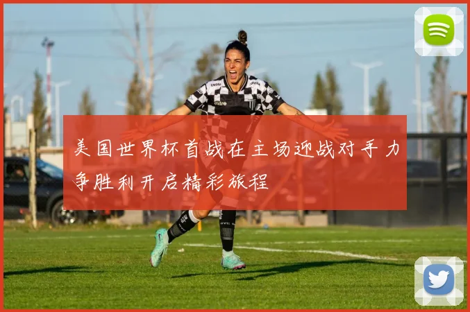 美国世界杯首战在主场迎战对手力争胜利开启精彩旅程