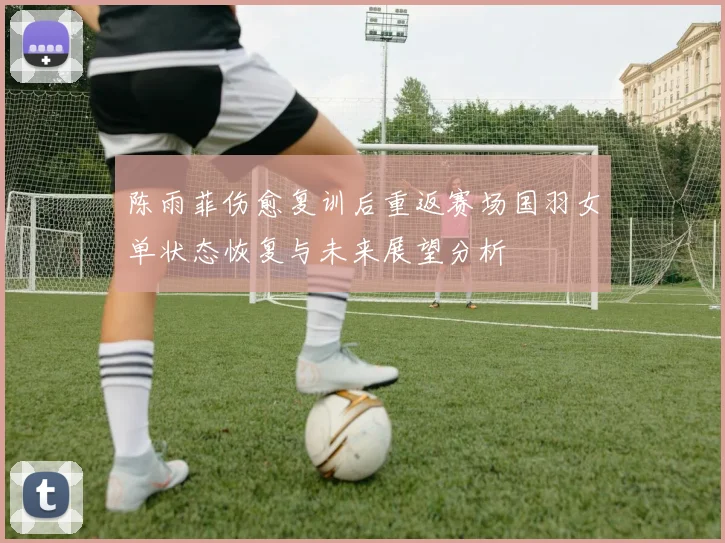 陈雨菲伤愈复训后重返赛场国羽女单状态恢复与未来展望分析